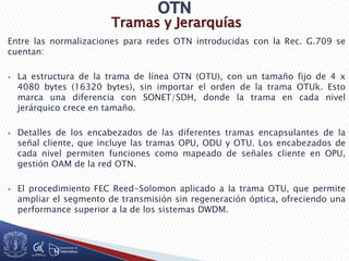 Tramas y Jerarquías
Entre las normalizaciones para redes OTN introducidas con la Rec. G.709 se
cuentan:
 La estructura de la trama de línea OTN (OTU), con un tamaño fijo de 4 x
4080 bytes (16320 bytes), sin importar el orden de la trama OTUk. Esto
marca una diferencia con SONET/SDH, donde la trama en cada nivel
jerárquico crece en tamaño.
 Detalles de los encabezados de las diferentes tramas encapsulantes de la
señal cliente, que incluye las tramas OPU, ODU y OTU. Los encabezados de
cada nivel permiten funciones como mapeado de señales cliente en OPU,
gestión OAM de la red OTN.
 El procedimiento FEC Reed-Solomon aplicado a la trama OTU, que permite
ampliar el segmento de transmisión sin regeneración óptica, ofreciendo una
performance superior a la de los sistemas DWDM.
 