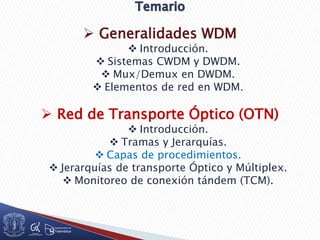  Generalidades WDM
 Introducción.
 Sistemas CWDM y DWDM.
 Mux/Demux en DWDM.
 Elementos de red en WDM.
 Red de Transporte Óptico (OTN)
 Introducción.
 Tramas y Jerarquías.
 Capas de procedimientos.
 Jerarquías de transporte Óptico y Múltiplex.
 Monitoreo de conexión tándem (TCM).
 