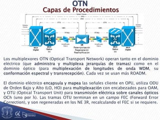 Capas de Procedimientos
Los multiplexores OTN (Optical Transport Network) operan tanto en el dominio
eléctrico (que administra y multiplexa jerarquías de tramas) como en el
dominio óptico (para multiplexación de longitudes de onda WDM, su
conformación espectral y transrecepción). Cada vez se usan más ROADM.
El dominio eléctrico encapsula y mapea las señales cliente en OPU, utiliza ODU
de Orden Bajo y Alto (LO, HO) para multiplexación con encabezados para OAM,
y OTU (Optical Transport Unit) para transmisión eléctrica sobre canales ópticos
OCh (uno por λ). Las tramas OTU terminan en un campo FEC (Forward Error
Correction), y son regeneradas en los NE 3R, recalculando el FEC si se requiere.
 