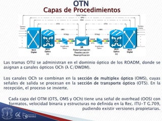 Capas de Procedimientos
Las tramas OTU se administran en el dominio óptico de los ROADM, donde se
asignan a canales ópticos OCh (λ C/DWDM).
Los canales OCh se combinan en la sección de multiplex óptico (OMS), cuyas
señales de salida se procesan en la sección de transporte óptico (OTS). En la
recepción, el proceso se invierte.
Cada capa del OTM (OTS, OMS y OCh) tiene una señal de overhead (OOS) con
formatos, velocidad binaria y estructuras no definida en la Rec. ITU-T G.709,
pudiendo existir versiones propietarias.
 