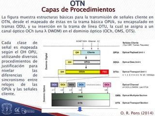 Capas de Procedimientos
La figura muestra estructuras básicas para la transmisión de señales cliente en
OTN, desde el mapeado de éstas en la trama básica OPUk, su encapsulado en
tramas ODU, y su inserción en la trama de línea OTU, la cual se asigna a un
canal óptico OCh (una λ DWDM) en el dominio óptico (OCh, OMS, OTS).
Cada clase de
señal es mapeada
según el OH OPU,
utilizando diversos
procedimientos de
justificación para
nivelar las
diferencias de
sincronismo entre
relojes de las
OPUk y las señales
cliente.
O. R. Pons (2014)
 