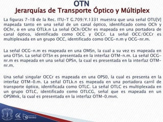 Jerarquías de Transporte Óptico y Múltiplex
La figuras 7-1B de la Rec. ITU-T G.709/Y.1331 muestra que una señal OTU[V]
mapeada tanto en una señal de un canal óptico, identificado como OCh y
OChr, o en una OTLk.n La señal OCh/OChr es mapeada en una portadora de
canal óptico, identificado como OCC y OCCr. La señal OCC/OCCr es
multiplexada en un grupo OCC, identificado como OCG-n.m y OCG-nr.m.
La señal OCG-n.m es mapeada en una OMSn, la cual a su vez es mapeada en
una OTSn. La señal OTSn es presentada en la interfaz OTM-n.m. La señal OCG-
nr.m es mapeada en una señal OPSn, la cual es presentada en la interfaz OTM-
nr.m.
Una señal singular OCCr es mapeada en una OPS0, la cual es presenta en la
interfaz OTM-0.m. La señal OTLk.n es mapeada en una portadora carril de
transporte óptico, identificada como OTLC. La señal OTLC es multiplexada en
un grupo OTLC, identificado como OTLCG, señal que es mapeada en un
OPSMnk, la cual es presentada en la interfaz OTM-0.mvn.
 