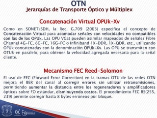 Jerarquías de Transporte Óptico y Múltiplex
Como en SONET/SDH, la Rec. G.709 (2003) especifica el concepto de
Concatenación Virtual para acomodar señales con velocidades no compatibles
con las de los OPUk. Las OPU VCat pueden asimilar mapeados de señales Fibre
Channel 4G-FC, 8G-FC, 16G-FC o Infiniband 1X-DDR, 1X-QDR, etc., utilizando
OPUk concatenadas con la denominación OPUk-Xv. Las OPU se transmiten con
OTUk en paralelo, para obtener la velocidad agregada necesaria para la señal
cliente.
Mecanismo FEC Reed-Solomon
El uso de FEC (Forward Error Correction) en la tramas OTU de las redes OTN
mejora el BER del canal al corregir errores sin utilizar retransmisiones,
permitiendo aumentar la distancia entre los regeneradores y amplificadores
ópticos sobre FO estándar, disminuyendo costos. El procedimiento FEC RS(255,
239) permite corregir hasta 8 bytes erróneos por bloque.
Concatenación Virtual OPUk-Xv
 