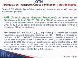 Jerarquías de Transporte Óptico y Múltiplex: Tipos de Mapeo
Desde G.709 (2009), las señales pueden ser mapeadas en las OPU con tres
mecanismos posibles:
 AMP (Asynchronous Mapping Procedure): Las señales del tipo
CBR (Constant Bit Rate) CBR2G5, CBR10G y CBR40G se mapean en los OPU1,
OPU2 y OPU3 respectivamente. El mapeado de señales CBR SONET/SDH en
OPUk (K: 1, 2, 3) es posible si la diferencia entre los relojes para los OPUk y
las señales CBR es de ±65 ppm.
AMP emplea dos bits en JC1 y JC2, triplicados para operar con decisión
mayoritaria para justificaciones negativas con NJO1 y NJO2 y justificaciones
positivas con PJO1/PJO2/PJO3 (del campo de datos). La codificación de JC1 y
JC2 se crea al mapear la señal cliente en el OPUk y su uso depende de la
velocidad de OTN. El peor caso de justificación negativa emplea NJO2 y NJ01
como bytes de datos, y el peor caso de justificación positiva utiliza
PJO1/PJO2/PJO3 como bytes de relleno. En sincronismo normal entre los
relojes de OPUk y señal cliente, JC1 y JC2 son nulos
O. R. Pons (2014)
 