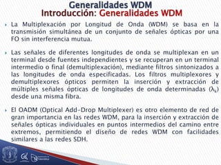 Introducción: Generalidades WDM
 La Multiplexación por Longitud de Onda (WDM) se basa en la
transmisión simultánea de un conjunto de señales ópticas por una
FO sin interferencia mutua.
 Las señales de diferentes longitudes de onda se multiplexan en un
terminal desde fuentes independientes y se recuperan en un terminal
intermedio o final (demultiplexación), mediante filtros sintonizados a
las longitudes de onda especificadas. Los filtros multiplexores y
demultiplexores ópticos permiten la inserción y extracción de
múltiples señales ópticas de longitudes de onda determinadas (λk)
desde una misma fibra.
 El OADM (Optical Add-Drop Multiplexer) es otro elemento de red de
gran importancia en las redes WDM, para la inserción y extracción de
señales ópticas individuales en puntos intermedios del camino entre
extremos, permitiendo el diseño de redes WDM con facilidades
similares a las redes SDH.
 
