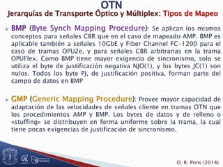 Jerarquías de Transporte Óptico y Múltiplex: Tipos de Mapeo
 BMP (Byte Synch Mapping Procedure): Se aplican los mismos
conceptos para señales CBR que en el caso de mapeado AMP. BMP es
aplicable también a señales 10GbE y Fiber Channel FC-1200 para el
caso de tramas OPU2e, y para señales CBR arbitrarias en la trama
OPUFlex. Como BMP tiene mayor exigencia de sincronismo, solo se
utiliza el byte de justificación negativa NJO(1), y los bytes JC(1) son
nulos. Todos los byte PJ, de justificación positiva, forman parte del
campo de datos en BMP
 GMP (Generic Mapping Procedure): Provee mayor capacidad de
adaptación de las velocidades de señales cliente en tramas OTN que
los procedimientos AMP y BMP. Los bytes de datos y de relleno o
«stuffing» se distribuyen en forma uniforme sobre la trama, la cual
tiene pocas exigencias de justificación de sincronismo.
O. R. Pons (2014)
 