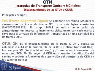 Jerarquías de Transporte Óptico y Múltiplex:
Encabezamientos de las OTUk y ODUk
Principales campos:
FAS (Frame Alignment Signal): Se compone del campo FAS para el
sincronismo de inicio de trama OTU, con seis bytes constantes
(0xF6F6F6282828). El campo MFAS se utiliza como señal de
alineamiento multitrama, se incrementa cíclicamente con cada trama y
sirve para el armado de información transportada en una cantidad fija
de tramas OTU.
OTUk OH: Es el encabezamiento de la trama OTUk y ocupa las
columnas 8 a 14 de la primera fila de la OTU (Optical Transport Unit).
Los campos SM (Section Monitoring) y JC contienen información de
monitoreo TCM/PM/SM según el ODU transportado, identificación del
camino y soporte a funciones de supervisión del transporte de ODU en
los caminos ópticos.
O. R. Pons (2014)
 