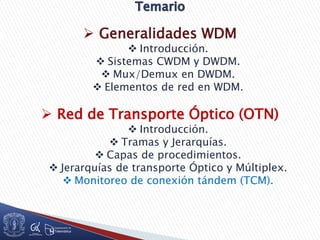  Generalidades WDM
 Introducción.
 Sistemas CWDM y DWDM.
 Mux/Demux en DWDM.
 Elementos de red en WDM.
 Red de Transporte Óptico (OTN)
 Introducción.
 Tramas y Jerarquías.
 Capas de procedimientos.
 Jerarquías de transporte Óptico y Múltiplex.
 Monitoreo de conexión tándem (TCM).
 