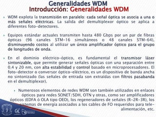 Introducción: Generalidades WDM
 WDM explota la transmisión en paralelo: cada señal óptica se asocia a una o
más señales eléctricas. La salida del demultiplexor óptico se aplica a
diferentes foto-detectores.
 Equipos estándar actuales transmiten hasta 480 Gbps por un par de fibras
ópticas (96 canales STM-16 simultáneos o 48 canales STM-64),
disminuyendo costos al utilizar un único amplificador óptico para el grupo
de longitudes de onda.
 En el dominio eléctrico-óptico, es fundamental el transmisor láser
sintonizable, que permite generar señales ópticas con una separación entre
0.4 y 20 nm, con alta estabilidad y control basado en microprocesadores. El
foto-detector o conversor óptico-eléctrico, es un dispositivo de banda ancha
no sintonizado (las señales de entrada son extraídas con filtros pasabanda
en el demultiplexor).
 Numerosos elementos de redes WDM son también utilizados en enlaces
ópticos para redes SONET/SDH, OTN y otras, como ser amplificadores
ópticos (EDFA ó OLA tipo OEO), los regeneradores de señales (R-2R-3R), los
sistemas de energía asociados a los cables de FO requeridos para tele-
alimentación, etc.
 