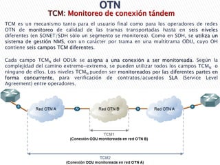 TCM: Monitoreo de conexión tándem
TCM es un mecanismo tanto para el usuario final como para los operadores de redes
OTN de monitoreo de calidad de las tramas transportadas hasta en seis niveles
diferentes (en SONET/SDH sólo un segmento se monitorea). Como en SDH, se utiliza un
sistema de gestión NMS, con un carácter por trama en una multitrama ODU, cuyo OH
contiene seis campos TCM diferentes.
Cada campo TCMN del ODUk se asigna a una conexión a ser monitoreada. Según la
complejidad del camino extremo-extremo, se pueden utilizar todos los campos TCMN o
ninguno de ellos. Los niveles TCMN pueden ser monitoreados por las diferentes partes en
forma concurrente, para verificación de contratos/acuerdos SLA (Service Level
Agreement) entre operadores.
 