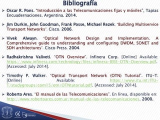  Oscar R. Pons. “Introducción a las Telecomunicaciones fijas y móviles”, Tapias
Encuadernaciones. Argentina. 2014.
 Jim Durkin, John Goodman, Frank Posse, Michael Rezek. “Building Multiservice
Transport Networks”. Cisco. 2006.
 Vivek Alwayn. “Optical Network Design and Implementation. A
Comprehensive guide to understanding and configuring DWDM, SONET and
SDH architectures”. Cisco Press. 2004.
 Radhakrishna Valiveti. “OTN Overview”. Infinera Corp. [Online] Available:
https://www.infinera.com/technology/files/infinera-IEEE-OTN-Overview.pdf.
[Accessed: July 2014].
 Timothy P. Walker. “Optical Transport Network (OTN) Tutorial”. ITU-T.
[Online] Available: https://www.itu.int/ITU-
T/studygroups/com15/otn/OTNtutorial.pdf. [Accessed: July 2014].
 Roberto Ares. “El manual de las Telecomunicaciones”. En línea, disponible en:
http://www.robertoares.com.ar/manual-de-las-telecomunicaciones. 2000.
 