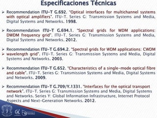  Recommendation ITU-T G.692. “Optical interfaces for multichannel systems
with optical amplifiers”. ITU-T. Series G: Transmission Systems and Media,
Digital Systems and Networks. 1998.
 Recommendation ITU-T G.694.1. “Spectral grids for WDM applications:
DWDM frequency grid”. ITU-T. Series G: Transmission Systems and Media,
Digital Systems and Networks. 2012.
 Recommendation ITU-T G.694.2. “Spectral grids for WDM applications: CWDM
 wavelength grid”. ITU-T. Series G: Transmission Systems and Media, Digital
Systems and Networks. 2003.
 Recommendation ITU-T G.652. “Characteristics of a single-mode optical fibre
and cable”. ITU-T. Series G: Transmission Systems and Media, Digital Systems
and Networks. 2009.
 Recommendation ITU-T G.709/Y.1331. “Interfaces for the optical transport
network”. ITU-T. Series G: Transmission Systems and Media, Digital Systems
and Networks. Series Y: Global Information Infrastructure, Internet Protocol
Aspects and Next-Generation Networks. 2012.
 