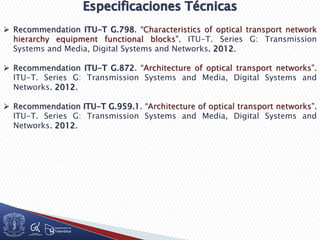  Recommendation ITU-T G.798. “Characteristics of optical transport network
hierarchy equipment functional blocks”. ITU-T. Series G: Transmission
Systems and Media, Digital Systems and Networks. 2012.
 Recommendation ITU-T G.872. “Architecture of optical transport networks”.
ITU-T. Series G: Transmission Systems and Media, Digital Systems and
Networks. 2012.
 Recommendation ITU-T G.959.1. “Architecture of optical transport networks”.
ITU-T. Series G: Transmission Systems and Media, Digital Systems and
Networks. 2012.
 