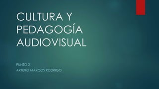 CULTURA Y
PEDAGOGÍA
AUDIOVISUAL
PUNTO 2
ARTURO MARCOS RODRIGO
 