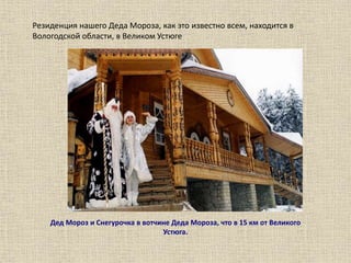 Резиденция нашего Деда Мороза, как это известно всем, находится в
Вологодской области, в Великом Устюге
Дед Мороз и Снегурочка в вотчине Деда Мороза, что в 15 км от Великого
Устюга.
 