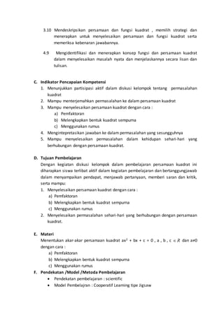 3.10 Mendeskripsikan persamaan dan fungsi kuadrat , memilih strategi dan
menerapkan untuk menyelesaikan persamaan dan fungsi kuadrat serta
memeriksa kebenaran jawabannya.
4.9 Mengidentifikasi dan menerapkan konsep fungsi dan persamaan kuadrat
dalam menyelesaikan masalah nyata dan menjelaskannya secara lisan dan
tulisan.
C. Indikator Pencapaian Kompetensi
1. Menunjukkan partisipasi aktif dalam diskusi kelompok tentang permasalahan
kuadrat
2. Mampu menterjemahkan permasalahan ke dalam persamaan kuadrat
3. Mampu menyelesaikan persamaan kuadrat dengan cara :
a) Pemfaktoran
b) Melengkapkan bentuk kuadrat sempurna
c) Menggunakan rumus
4. Mengintepretasikan jawaban ke dalam permasalahan yang sesungguhnya
5. Mampu menyelesaikan permasalahan dalam kehidupan sehari-hari yang
berhubungan dengan persamaan kuadrat.
D. Tujuan Pembelajaran
Dengan kegiatan diskusi kelompok dalam pembelajaran persamaan kuadrat ini
diharapkan siswa terlibat aktif dalam kegiatan pembelajaran dan bertanggungjawab
dalam menyampaikan pendapat, menjawab pertanyaan, memberi saran dan kritik,
serta mampu:
1. Menyelesaikan persamaan kuadrat dengan cara :
a) Pemfaktoran
b) Melengkapkan bentuk kuadrat sempurna
c) Menggunakan rumus
2. Menyelesaikan permasalahan sehari-hari yang berhubungan dengan persamaan
kuadrat.
E. Materi
Menentukan akar-akar persamaan kuadrat ax2 + bx + c = 0 , a , b , c R dan a≠0
dengan cara :
a) Pemfaktoran
b) Melengkapkan bentuk kuadrat sempurna
c) Menggunakan rumus
F. Pendekatan /Model /Metoda Pembelajaran
 Pendekatan pembelajaran : scientific
 Model Pembelajran : Cooperatif Learning tipe Jigsaw
 