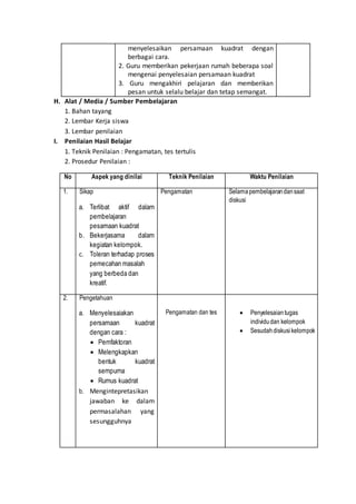 menyelesaikan persamaan kuadrat dengan
berbagai cara.
2. Guru memberikan pekerjaan rumah beberapa soal
mengenai penyelesaian persamaan kuadrat
3. Guru mengakhiri pelajaran dan memberikan
pesan untuk selalu belajar dan tetap semangat.
H. Alat / Media / Sumber Pembelajaran
1. Bahan tayang
2. Lembar Kerja siswa
3. Lembar penilaian
I. Penilaian Hasil Belajar
1. Teknik Penilaian : Pengamatan, tes tertulis
2. Prosedur Penilaian :
No Aspek yang dinilai Teknik Penilaian Waktu Penilaian
1. Sikap
a. Terlibat aktif dalam
pembelajaran
pesamaan kuadrat
b. Bekerjasama dalam
kegiatan kelompok.
c. Toleran terhadap proses
pemecahan masalah
yang berbeda dan
kreatif.
Pengamatan Selamapembelajarandansaat
diskusi
2. Pengetahuan
a. Menyelesaiakan
persamaan kuadrat
dengan cara :
 Pemfaktoran
 Melengkapkan
bentuk kuadrat
sempurna
 Rumus kuadrat
b. Mengintepretasikan
jawaban ke dalam
permasalahan yang
sesungguhnya
Pengamatan dan tes  Penyelesaiantugas
individudan kelompok
 Sesudahdiskusikelompok
 