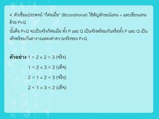 4. ตัวเชื่อมประพจน์ “ก็ต่อเมื่อ” (Biconditional) ใช้สัญลักษณ์แทน « และเขียนแทน
ด้วย P«Q
นั้นคือ P«Q จะเป็นจริงก็ต่อเมือ ทั้ง P และ Q เป็นจริงพร้อมกันหรือทั้ง P และ Q เป็น
เท็จพร้อมกันตารางแสดงค่าความจริงของ P«Q
ตัวอย่าง 1 < 2 « 2 < 3 (จริง)
1 < 2 « 3 < 2 (เท็จ)
2 < 1 « 2 < 3 (จริง)
2 < 1 « 3 < 2 (เท็จ)
 