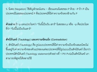 5. นิเสธ (Negation) ใช้สัญลักษณ์แทน ~ เขียนแทนนิเสธของ P ด้วย ~P ถ้า P เป็น
ประพจน์นิเสธของประพจน์ P คือประพจน์ที่มีค่าความจริงตรงข้ามกัน P
ตัวอย่าง ถ้า p แทนประโยคว่า "วันนี้เป็นวัน เสาร์" นิเสธของ p หรือ ~p คือประโยค
ที่ว่า "วันนี้ไม่เป็นวันเสาร์“
สัจนิรันดร์ (Tautology) และความขัดแย้ง (Contradiction)
1. สัจนิรันดร์ (Tautology) คือ รูปแบบประพจน์ที่มีค่าความจริงเป็นจริงเสมอโดยไม่
ขึ้นอยู่กับค่าความจริงของตัวแปรของแต่ละประพจน์ที่มีรูปแบบเป็นสัจนิรันดร์ เรียกว่า
ประพจน์สัจนิรันดร์ (Tautology statement)ตัวอย่างที่ 1 P® PvQเป็นสัจนิรันดร์ เรา
สามารถพิสูจน์ได้หลายวิธี
 