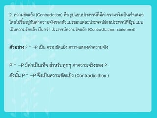 2. ความขัดแย้ง (Contradiction) คือ รูปแบบประพจน์ที่มีค่าความจริงเป็นเท็จเสมอ
โดยไม่ขึ้นอยู่กับค่าความจริงของตัวแปรของแต่ละประพจน์ย่อยประพจน์ที่มีรูปแบบ
เป็นความขัดแย้ง เรียกว่า ประพจน์ความขัดแย้ง (Contradicithon statement)
ตัวอย่าง P ^ ~P เป็น ความขัดแย้ง ตารางแสดงค่าความจริง
P ^ ~P มีค่าเป็นเท็จ สาหรับทุกๆ ค่าความจริงของ P
ดังนั้น P ^ ~P จึงเป็นความขัดแย้ง (Contradicithon )
 
