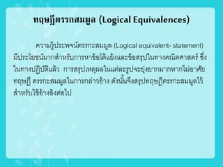 ทฤษฎีตรรกสมมูล (Logical Equivalences)
ความรู้ประพจน์ตรรกะสมมูล (Logical equivalent- statement)
มีประโยชน์มากสาหรับการหาข้อโต้แย้งและข้อสรุปในทางคณิตศาสตร์ ซึ่ง
ในทางปฏิบัติแล้ว การสรุปเหตุผลในแต่ละรูปจะยุ่งยากมากหากไม่อาศัย
ทฤษฎี ตรรกะสมมูลในการกล่าวอ้าง ดังนั้นจึงสรุปทฤษฎีตรรกะสมมูลไว้
สาหรับใช้อ้างอิงต่อไป
 