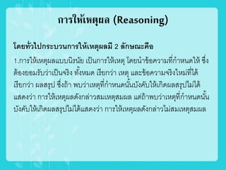 การให้เหตุผล (Reasoning)
โดยทั่วไปกระบวนการให้เหตุผลมี 2 ลักษณะคือ
1.การให้เหตุผลแบบนิรนัย เป็นการให้เหตุ โดยนาข้อความที่กาหนดให้ ซึ่ง
ต้องยอมรับว่าเป็นจริง ทั้งหมด เรียกว่า เหตุ และข้อความจริงใหม่ที่ได้
เรียกว่า ผลสรุป ซึ่งถ้า พบว่าเหตุที่กาหนดนั้นบังคับให้เกิดผลสรุปไม่ได้
แสดงว่า การให้เหตุผลดังกล่าวสมเหตุสมผล แต่ถ้าพบว่าเหตุที่กาหนดนั้น
บังคับให้เกิดผลสรุปไม่ได้แสดงว่า การให้เหตุผลดังกล่าวไม่สมเหตุสมผล
 