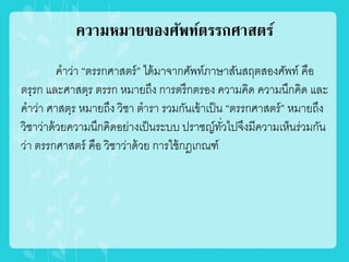 ความหมายของศัพท์ตรรกศาสตร์
คำว่ำ “ตรรกศำสตร์” ได้มำจำกศัพท์ภำษำสันสฤตสองศัพท์ คือ
ตรฺรก และศำสตฺร ตรรก หมำยถึง กำรตรึกตรอง ควำมคิด ควำมนึกคิด และ
คำว่ำ ศำสตฺร หมำยถึง วิชำ ตำรำ รวมกันเข้ำเป็น “ตรรกศำสตร์” หมำยถึง
วิชำว่ำด้วยควำมนึกคิดอย่ำงเป็นระบบ ปรำชญ์ทั่วไปจึงมีควำมเห็นร่วมกัน
ว่ำ ตรรกศำสตร์ คือ วิชำว่ำด้วย กำรใช้กฎเกณฑ์
 