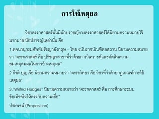 การใช้เหตุผล
วิชาตรรกศาสตร์นั้นมีนักปราชญ์ทางตรรกศาสตร์ได้นิยามความหมายไว้
มากมาย นักปราชญ์เหล่านั้น คือ
1.พจนานุกรมศัพท์ปรัชญาอังกฤษ – ไทย ฉบับราชบัณฑิตยสถาน นิยามความหมาย
ว่า “ตรรกศาสตร์ คือ ปรัชญาสาขาที่ว่าด้วยการวิเคราะห์และตัดสินความ
สมเหตุสมผลในการอ้างเหตุผล”
2.กีรติ บุญเจือ นิยามความหมายว่า “ตรรกวิทยา คือ วิชาที่ว่าด้วยกฎเกณฑ์การใช้
เหตุผล”
3.”Wilfrid Hodges” นิยามความหมายว่า “ตรรกศาสตร์ คือ การศึกษาระบบ
ข้อเท็จจริงให้ตรงกับความเชื่อ”
ประพจน์ (Proposition)
 