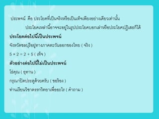 ประพจน์ คือ ประโยคที่เป็นจริงหรือเป็นเท็จเพียงอย่ำงเดียวเท่ำนั้น
ประโยคเหล่ำนี้อำจจะอยู่ในรูปประโยคบอกเล่ำหรือประโยคปฏิเสธก็ได้
ประโยคต่อไปนี้เป็นประพจน์
จังหวัดชลบุรีอยู่ทำงภำคตะวันออกของไทย ( จริง )
5 × 2 = 2 + 5 ( เท็จ )
ตัวอย่างต่อไปนี้ไม่เป็นประพจน์
โธ่คุณ ( อุทำน )
กรุณำปิดประตูด้วยครับ ( ขอร้อง )
ท่ำนเรียนวิชำตรรกวิทยำเพื่ออะไร ( คำถำม )
 