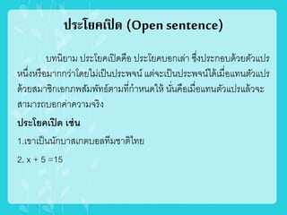 ประโยคเปิ ด (Open sentence)
บทนิยาม ประโยคเปิดคือ ประโยคบอกเล่า ซึ่งประกอบด้วยตัวแปร
หนึ่งหรือมากกว่าโดยไม่เป็นประพจน์ แต่จะเป็นประพจน์ได้เมื่อแทนตัวแปร
ด้วยสมาชิกเอกภพสัมพัทธ์ตามที่กาหนดให้ นั่นคือเมื่อแทนตัวแปรแล้วจะ
สามารถบอกค่าความจริง
ประโยคเปิด เช่น
1.เขาเป็นนักบาสเกตบอลทีมชาติไทย
2. x + 5 =15
 