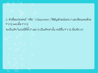 2. ตัวเชื่อมประพจน์ ” หรือ ” ( Disjunction ) ใช้สัญลักษณ์แทน V และเขียนแทนด้วย
P V Q และเมื่อ P V Q
จะเป็นเท็จ ในกรณีที่ทั้ง P และ Q เป็นเท็จเท่านั้น กรณีอื่น P V Q เป็นจริง เรา
 