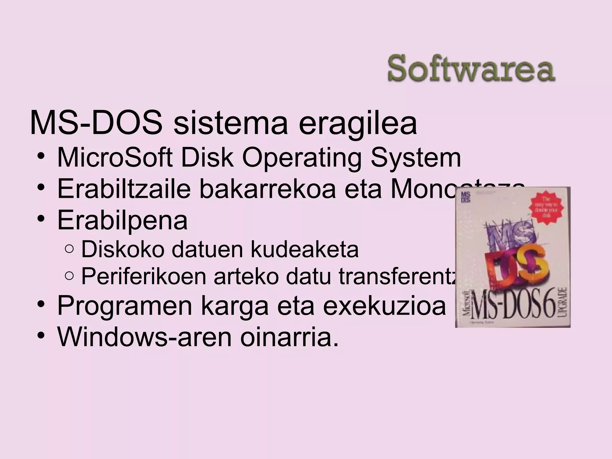 MS-DOS sistema eragilea
• MicroSoft Disk Operating System
• Erabiltzaile bakarrekoa eta Monoataza
• Erabilpena
o Diskoko datuen kudeaketa
o Periferikoen arteko datu transferentzia
• Programen karga eta exekuzioa
• Windows-aren oinarria.
 