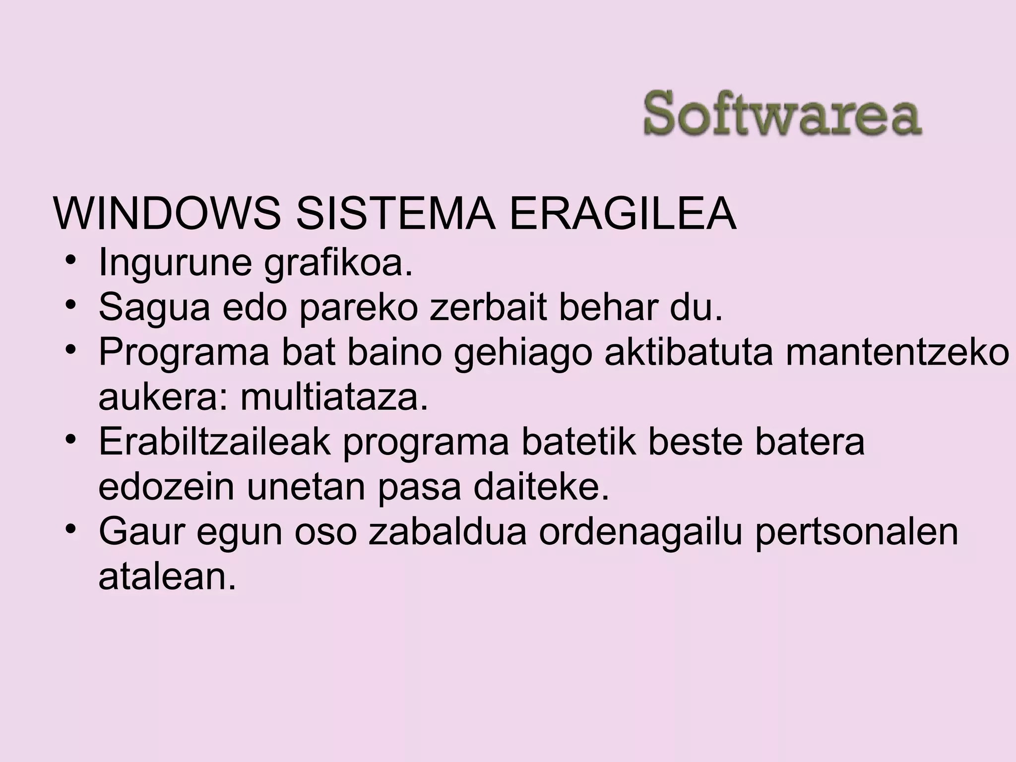 WINDOWS SISTEMA ERAGILEA
• Ingurune grafikoa.
• Sagua edo pareko zerbait behar du.
• Programa bat baino gehiago aktibatuta mantentzeko
aukera: multiataza.
• Erabiltzaileak programa batetik beste batera
edozein unetan pasa daiteke.
• Gaur egun oso zabaldua ordenagailu pertsonalen
atalean.
 