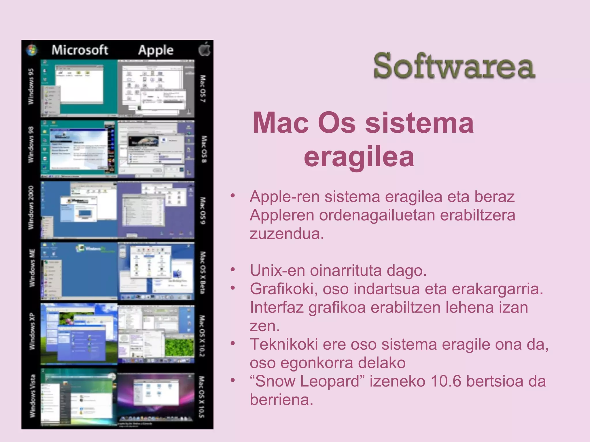 Mac Os sistema
eragilea
• Apple-ren sistema eragilea eta beraz
Appleren ordenagailuetan erabiltzera
zuzendua.
• Unix-en oinarrituta dago.
• Grafikoki, oso indartsua eta erakargarria.
Interfaz grafikoa erabiltzen lehena izan
zen.
• Teknikoki ere oso sistema eragile ona da,
oso egonkorra delako
• “Snow Leopard” izeneko 10.6 bertsioa da
berriena.
 