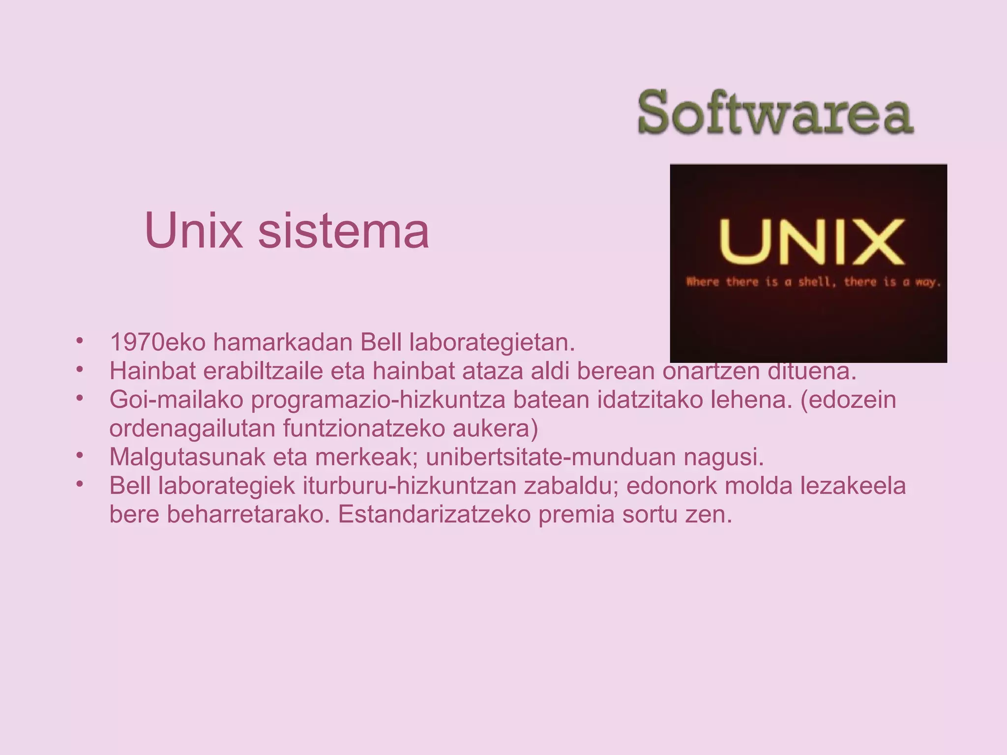 Unix sistema
• 1970eko hamarkadan Bell laborategietan.
• Hainbat erabiltzaile eta hainbat ataza aldi berean onartzen dituena.
• Goi-mailako programazio-hizkuntza batean idatzitako lehena. (edozein
ordenagailutan funtzionatzeko aukera)
• Malgutasunak eta merkeak; unibertsitate-munduan nagusi.
• Bell laborategiek iturburu-hizkuntzan zabaldu; edonork molda lezakeela
bere beharretarako. Estandarizatzeko premia sortu zen.
 