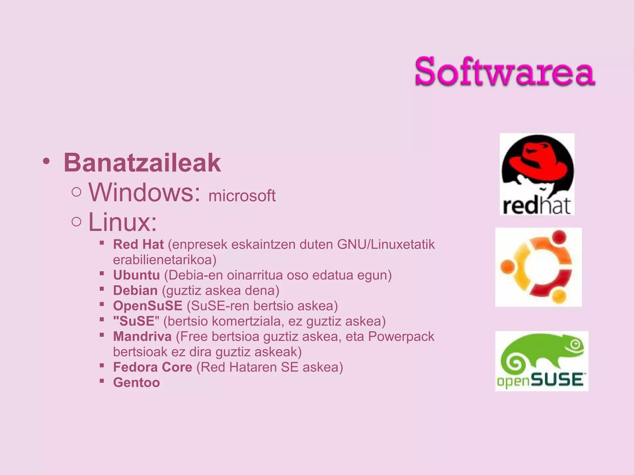 • Banatzaileak
o Windows: microsoft
o Linux:
 Red Hat (enpresek eskaintzen duten GNU/Linuxetatik
erabilienetarikoa)
 Ubuntu (Debia-en oinarritua oso edatua egun)
 Debian (guztiz askea dena)
 OpenSuSE (SuSE-ren bertsio askea)
 "SuSE" (bertsio komertziala, ez guztiz askea)
 Mandriva (Free bertsioa guztiz askea, eta Powerpack
bertsioak ez dira guztiz askeak)
 Fedora Core (Red Hataren SE askea)
 Gentoo
 