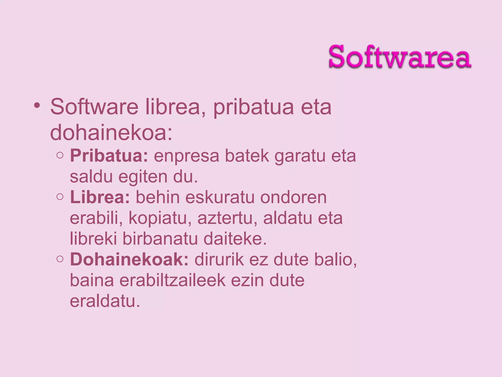 • Software librea, pribatua eta
dohainekoa:
o Pribatua: enpresa batek garatu eta
saldu egiten du.
o Librea: behin eskuratu ondoren
erabili, kopiatu, aztertu, aldatu eta
libreki birbanatu daiteke.
o Dohainekoak: dirurik ez dute balio,
baina erabiltzaileek ezin dute
eraldatu.
 