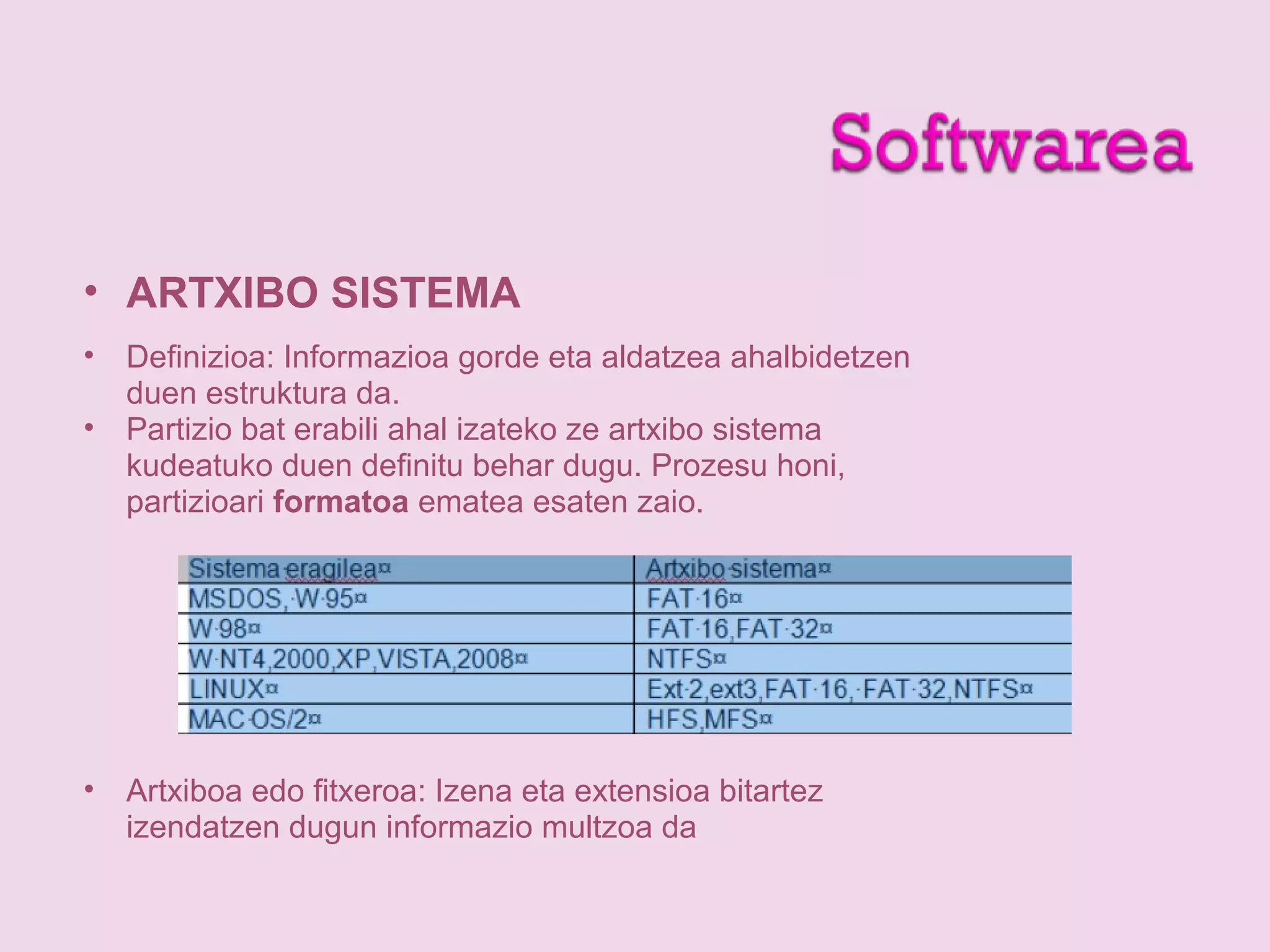 • ARTXIBO SISTEMA
• Definizioa: Informazioa gorde eta aldatzea ahalbidetzen
duen estruktura da.
• Partizio bat erabili ahal izateko ze artxibo sistema
kudeatuko duen definitu behar dugu. Prozesu honi,
partizioari formatoa ematea esaten zaio.
• Artxiboa edo fitxeroa: Izena eta extensioa bitartez
izendatzen dugun informazio multzoa da
 