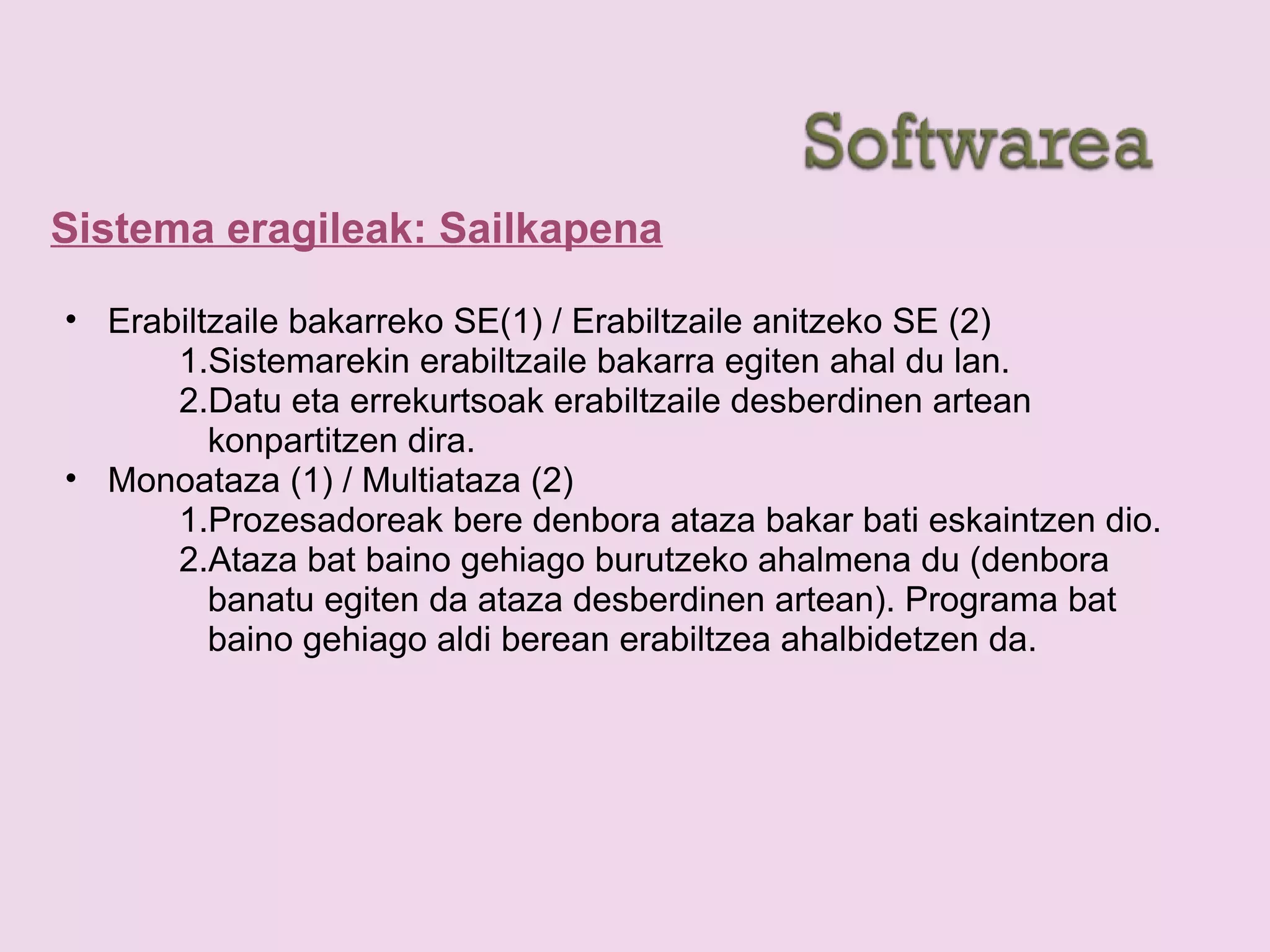 Sistema eragileak: Sailkapena
• Erabiltzaile bakarreko SE(1) / Erabiltzaile anitzeko SE (2)
1.Sistemarekin erabiltzaile bakarra egiten ahal du lan.
2.Datu eta errekurtsoak erabiltzaile desberdinen artean
konpartitzen dira.
• Monoataza (1) / Multiataza (2)
1.Prozesadoreak bere denbora ataza bakar bati eskaintzen dio.
2.Ataza bat baino gehiago burutzeko ahalmena du (denbora
banatu egiten da ataza desberdinen artean). Programa bat
baino gehiago aldi berean erabiltzea ahalbidetzen da.
 