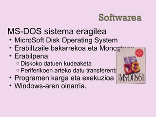 MS-DOS sistema eragilea
• MicroSoft Disk Operating System
• Erabiltzaile bakarrekoa eta Monoataza
• Erabilpena
o Diskoko datuen kudeaketa
o Periferikoen arteko datu transferentzia
• Programen karga eta exekuzioa
• Windows-aren oinarria.
 