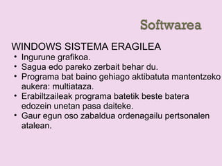 WINDOWS SISTEMA ERAGILEA
• Ingurune grafikoa.
• Sagua edo pareko zerbait behar du.
• Programa bat baino gehiago aktibatuta mantentzeko
aukera: multiataza.
• Erabiltzaileak programa batetik beste batera
edozein unetan pasa daiteke.
• Gaur egun oso zabaldua ordenagailu pertsonalen
atalean.
 