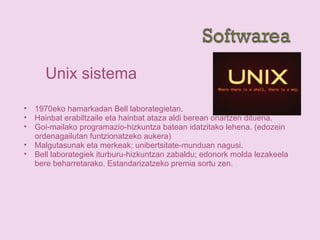 Unix sistema
• 1970eko hamarkadan Bell laborategietan.
• Hainbat erabiltzaile eta hainbat ataza aldi berean onartzen dituena.
• Goi-mailako programazio-hizkuntza batean idatzitako lehena. (edozein
ordenagailutan funtzionatzeko aukera)
• Malgutasunak eta merkeak; unibertsitate-munduan nagusi.
• Bell laborategiek iturburu-hizkuntzan zabaldu; edonork molda lezakeela
bere beharretarako. Estandarizatzeko premia sortu zen.
 
