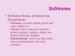 • Software librea, pribatua eta
dohainekoa:
o Pribatua: enpresa batek garatu eta
saldu egiten du.
o Librea: behin eskuratu ondoren
erabili, kopiatu, aztertu, aldatu eta
libreki birbanatu daiteke.
o Dohainekoak: dirurik ez dute balio,
baina erabiltzaileek ezin dute
eraldatu.
 