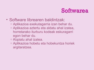 • Software librearen baldintzak:
o Aplikazioa exekutagarria izan behar du.
o Aplikazioa aztertu eta aldatu ahal izatea,
horretarako iturburu kodeak eskuragarri
egon behar du.
o Kopiatu ahal izatea.
o Aplikazioa hobetu eta hobekuntza horiek
argitaratzea.
 