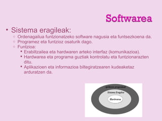• Sistema eragileak:
o Ordenagailua funtzionatzeko software nagusia eta funtsezkoena da.
o Programez eta funtzioz osaturik dago.
o Funtzioa:
 Erabiltzailea eta hardwaren arteko interfaz (komunikazioa).
 Hardwarea eta programa guztiak kontrolatu eta funtzionarazten
ditu.
 Aplikazioen eta informazioa biltegiratzearen kudeaketaz
arduratzen da.
 