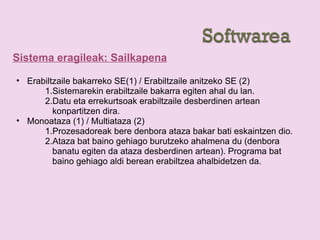 Sistema eragileak: Sailkapena
• Erabiltzaile bakarreko SE(1) / Erabiltzaile anitzeko SE (2)
1.Sistemarekin erabiltzaile bakarra egiten ahal du lan.
2.Datu eta errekurtsoak erabiltzaile desberdinen artean
konpartitzen dira.
• Monoataza (1) / Multiataza (2)
1.Prozesadoreak bere denbora ataza bakar bati eskaintzen dio.
2.Ataza bat baino gehiago burutzeko ahalmena du (denbora
banatu egiten da ataza desberdinen artean). Programa bat
baino gehiago aldi berean erabiltzea ahalbidetzen da.
 