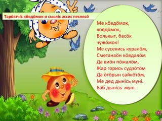 Тарöвтчiс кöвдöмок и сьылiс ассис песнясöТарöвтчiс кöвдöмок и сьылiс ассис песнясö
Ме кöвдöмок,
кöвдöмок,
Волькыт, басöк
чужöмок!
Ме сусекись куралöм,
Сметанаöн кöвдалöм
Да виöн пöжалöм,
Жар горись судзöтöм
Да öтöрын сайкöтöм.
Ме дед дынiсь мунi.
Баб дынiсь мунi.
Ме кöвдöмок,
кöвдöмок,
Волькыт, басöк
чужöмок!
Ме сусекись куралöм,
Сметанаöн кöвдалöм
Да виöн пöжалöм,
Жар горись судзöтöм
Да öтöрын сайкöтöм.
Ме дед дынiсь мунi.
Баб дынiсь мунi.
 