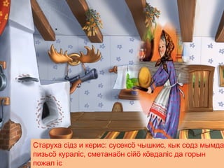 Старуха сiдз и керис: сусексö чышкис, кык содз мымда
пизьсö куралiс, сметанаöн ciйö кöвдалiс да горын
пожал iс
 