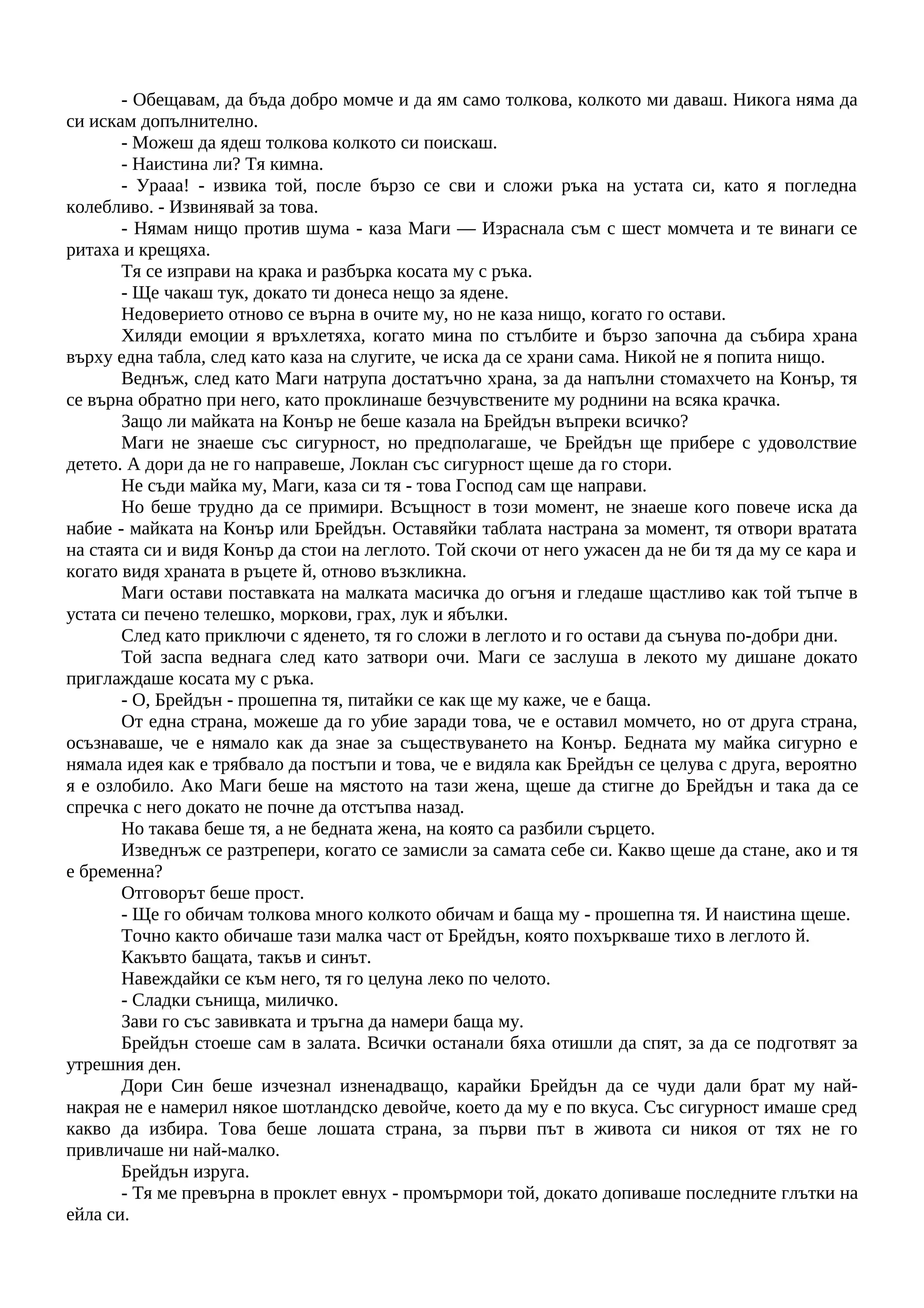 - Обещавам, да бъда добро момче и да ям само толкова, колкото ми даваш. Никога няма да
си искам допълнително.
- Можеш да ядеш толкова колкото си поискаш.
- Наистина ли? Тя кимна.
- Урааа! - извика той, после бързо се сви и сложи ръка на устата си, като я погледна
колебливо. - Извинявай за това.
- Нямам нищо против шума - каза Маги — Израснала съм с шест момчета и те винаги се
ритаха и крещяха.
Тя се изправи на крака и разбърка косата му с ръка.
- Ще чакаш тук, докато ти донеса нещо за ядене.
Недоверието отново се върна в очите му, но не каза нищо, когато го остави.
Хиляди емоции я връхлетяха, когато мина по стълбите и бързо започна да събира храна
върху една табла, след като каза на слугите, че иска да се храни сама. Никой не я попита нищо.
Веднъж, след като Маги натрупа достатъчно храна, за да напълни стомахчето на Конър, тя
се върна обратно при него, като проклинаше безчувствените му роднини на всяка крачка.
Защо ли майката на Конър не беше казала на Брейдън въпреки всичко?
Маги не знаеше със сигурност, но предполагаше, че Брейдън ще прибере с удоволствие
детето. А дори да не го направеше, Локлан със сигурност щеше да го стори.
Не съди майка му, Маги, каза си тя - това Господ сам ще направи.
Но беше трудно да се примири. Всъщност в този момент, не знаеше кого повече иска да
набие - майката на Конър или Брейдън. Оставяйки таблата настрана за момент, тя отвори вратата
на стаята си и видя Конър да стои на леглото. Той скочи от него ужасен да не би тя да му се кара и
когато видя храната в ръцете й, отново възкликна.
Маги остави поставката на малката масичка до огъня и гледаше щастливо как той тъпче в
устата си печено телешко, моркови, грах, лук и ябълки.
След като приключи с яденето, тя го сложи в леглото и го остави да сънува по-добри дни.
Той заспа веднага след като затвори очи. Маги се заслуша в лекото му дишане докато
приглаждаше косата му с ръка.
- О, Брейдън - прошепна тя, питайки се как ще му каже, че е баща.
От една страна, можеше да го убие заради това, че е оставил момчето, но от друга страна,
осъзнаваше, че е нямало как да знае за съществуването на Конър. Бедната му майка сигурно е
нямала идея как е трябвало да постъпи и това, че е видяла как Брейдън се целува с друга, вероятно
я е озлобило. Ако Маги беше на мястото на тази жена, щеше да стигне до Брейдън и така да се
спречка с него докато не почне да отстъпва назад.
Но такава беше тя, а не бедната жена, на която са разбили сърцето.
Изведнъж се разтрепери, когато се замисли за самата себе си. Какво щеше да стане, ако и тя
е бременна?
Отговорът беше прост.
- Ще го обичам толкова много колкото обичам и баща му - прошепна тя. И наистина щеше.
Точно както обичаше тази малка част от Брейдън, която похъркваше тихо в леглото й.
Какъвто бащата, такъв и синът.
Навеждайки се към него, тя го целуна леко по челото.
- Сладки сънища, миличко.
Зави го със завивката и тръгна да намери баща му.
Брейдън стоеше сам в залата. Всички останали бяха отишли да спят, за да се подготвят за
утрешния ден.
Дори Син беше изчезнал изненадващо, карайки Брейдън да се чуди дали брат му най-
накрая не е намерил някое шотландско девойче, което да му е по вкуса. Със сигурност имаше сред
какво да избира. Това беше лошата страна, за първи път в живота си никоя от тях не го
привличаше ни най-малко.
Брейдън изруга.
- Тя ме превърна в проклет евнух - промърмори той, докато допиваше последните глътки на
ейла си.
 