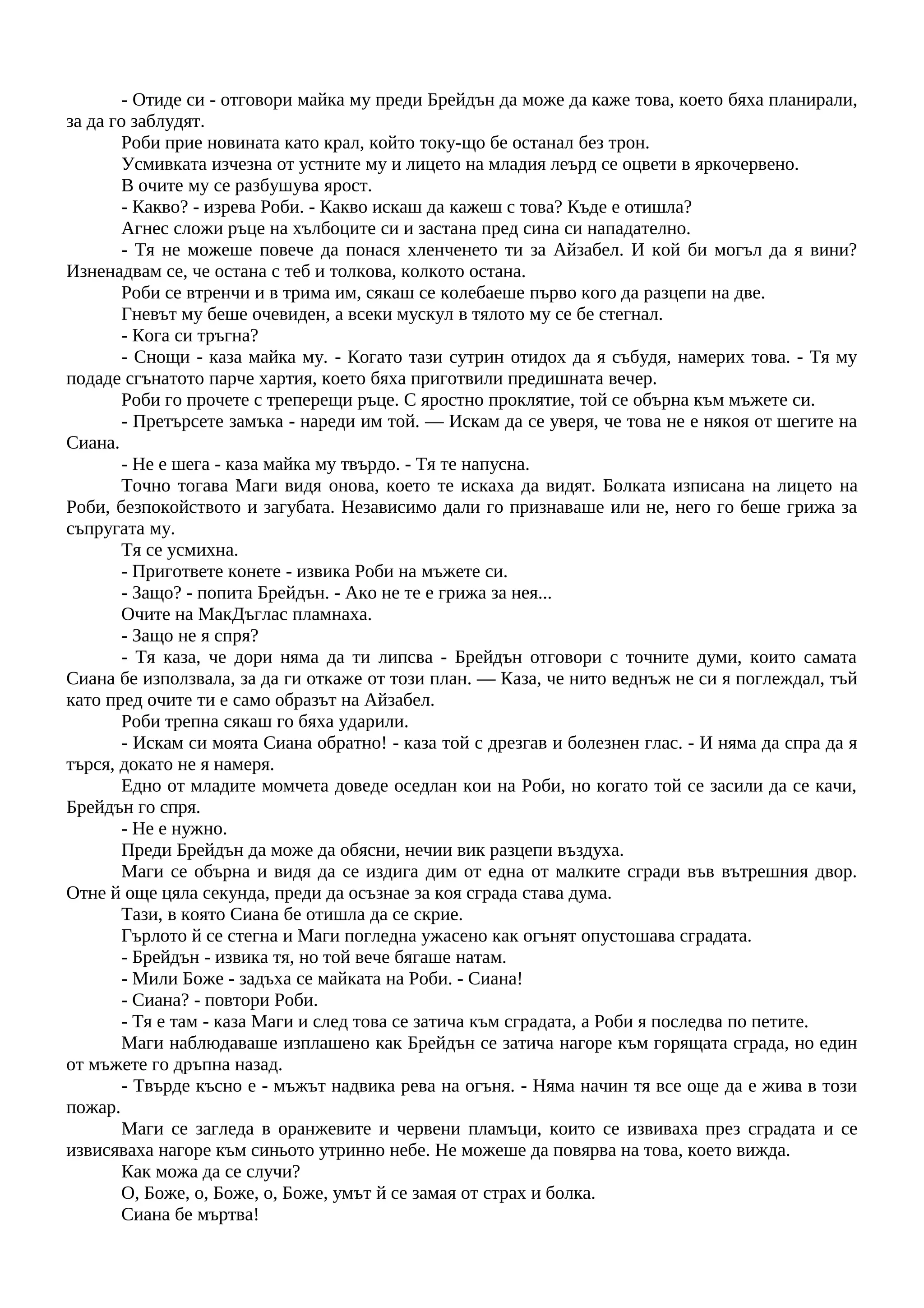 - Отиде си - отговори майка му преди Брейдън да може да каже това, което бяха планирали,
за да го заблудят.
Роби прие новината като крал, който току-що бе останал без трон.
Усмивката изчезна от устните му и лицето на младия леърд се оцвети в яркочервено.
В очите му се разбушува ярост.
- Какво? - изрева Роби. - Какво искаш да кажеш с това? Къде е отишла?
Агнес сложи ръце на хълбоците си и застана пред сина си нападателно.
- Тя не можеше повече да понася хленченето ти за Айзабел. И кой би могъл да я вини?
Изненадвам се, че остана с теб и толкова, колкото остана.
Роби се втренчи и в трима им, сякаш се колебаеше първо кого да разцепи на две.
Гневът му беше очевиден, а всеки мускул в тялото му се бе стегнал.
- Кога си тръгна?
- Снощи - каза майка му. - Когато тази сутрин отидох да я събудя, намерих това. - Тя му
подаде сгънатото парче хартия, което бяха приготвили предишната вечер.
Роби го прочете с треперещи ръце. С яростно проклятие, той се обърна към мъжете си.
- Претърсете замъка - нареди им той. — Искам да се уверя, че това не е някоя от шегите на
Сиана.
- Не е шега - каза майка му твърдо. - Тя те напусна.
Точно тогава Маги видя онова, което те искаха да видят. Болката изписана на лицето на
Роби, безпокойството и загубата. Независимо дали го признаваше или не, него го беше грижа за
съпругата му.
Тя се усмихна.
- Пригответе конете - извика Роби на мъжете си.
- Защо? - попита Брейдън. - Ако не те е грижа за нея...
Очите на МакДъглас пламнаха.
- Защо не я спря?
- Тя каза, че дори няма да ти липсва - Брейдън отговори с точните думи, които самата
Сиана бе използвала, за да ги откаже от този план. — Каза, че нито веднъж не си я поглеждал, тъй
като пред очите ти е само образът на Айзабел.
Роби трепна сякаш го бяха ударили.
- Искам си моята Сиана обратно! - каза той с дрезгав и болезнен глас. - И няма да спра да я
търся, докато не я намеря.
Едно от младите момчета доведе оседлан кои на Роби, но когато той се засили да се качи,
Брейдън го спря.
- Не е нужно.
Преди Брейдън да може да обясни, нечии вик разцепи въздуха.
Маги се обърна и видя да се издига дим от една от малките сгради във вътрешния двор.
Отне й още цяла секунда, преди да осъзнае за коя сграда става дума.
Тази, в която Сиана бе отишла да се скрие.
Гърлото й се стегна и Маги погледна ужасено как огънят опустошава сградата.
- Брейдън - извика тя, но той вече бягаше натам.
- Мили Боже - задъха се майката на Роби. - Сиана!
- Сиана? - повтори Роби.
- Тя е там - каза Маги и след това се затича към сградата, а Роби я последва по петите.
Маги наблюдаваше изплашено как Брейдън се затича нагоре към горящата сграда, но един
от мъжете го дръпна назад.
- Твърде късно е - мъжът надвика рева на огъня. - Няма начин тя все още да е жива в този
пожар.
Маги се загледа в оранжевите и червени пламъци, които се извиваха през сградата и се
извисяваха нагоре към синьото утринно небе. Не можеше да повярва на това, което вижда.
Как можа да се случи?
О, Боже, о, Боже, о, Боже, умът й се замая от страх и болка.
Сиана бе мъртва!
 
